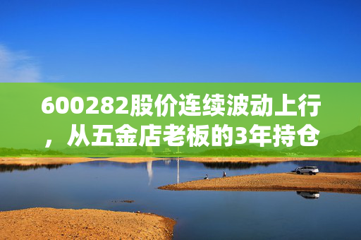 600282股价连续波动上行，从五金店老板的3年持仓故事，看传统钢企的估值重构逻辑