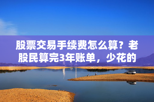 股票交易手续费怎么算？老股民算完3年账单，少花的手续费够换一台车