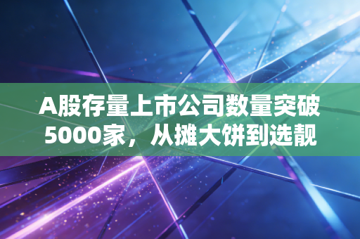 A股存量上市公司数量突破5000家，从摊大饼到选靓仔，普通散户的投资逻辑该换了