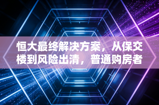 恒大最终解决方案，从保交楼到风险出清，普通购房者的利益才是压舱石