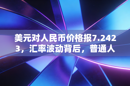 美元对人民币价格报7.2423,汇率波动背后,普通人的钱袋子该怎么守?