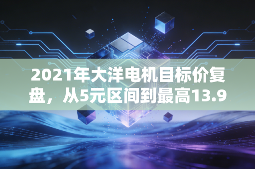 2021年大洋电机目标价复盘，从5元区间到最高13.9元，普通人踩对风口的3个清醒认知