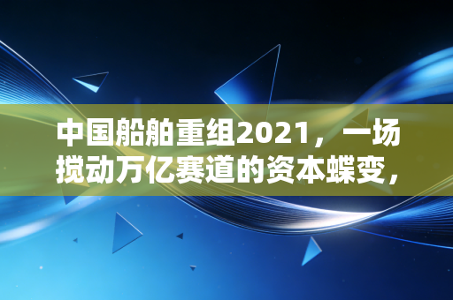 中国船舶重组2021，一场搅动万亿赛道的资本蝶变，藏着普通人没看懂的造船业底层逻辑
