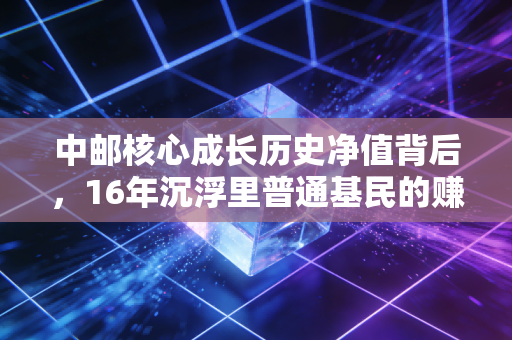 中邮核心成长历史净值背后，16年沉浮里普通基民的赚赔真相与投资启示