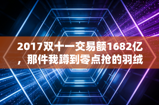 2017双十一交易额1682亿,那件我蹲到零点抢的羽绒服,藏着中国电商最隐秘的拐点