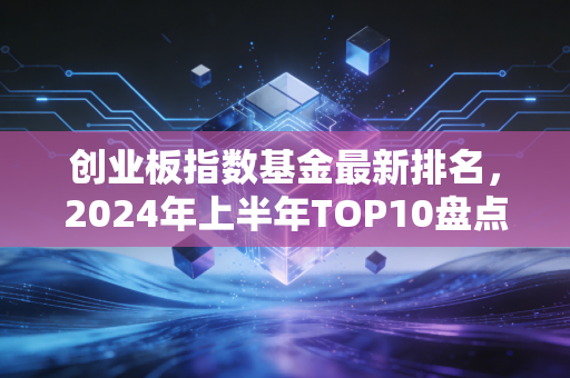 创业板指数基金最新排名,2024年上半年TOP10盘点,普通人怎么选才不踩坑?