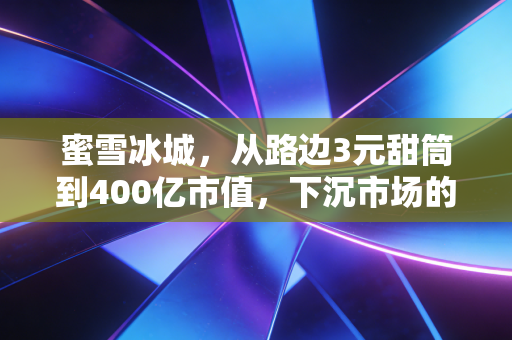 蜜雪冰城，从路边3元甜筒到400亿市值，下沉市场的性价比之王到底藏着多少隐忧？