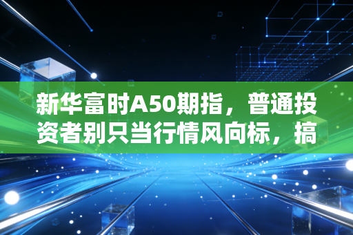 新华富时A50期指，普通投资者别只当行情风向标，搞懂底层逻辑才能避坑吃肉