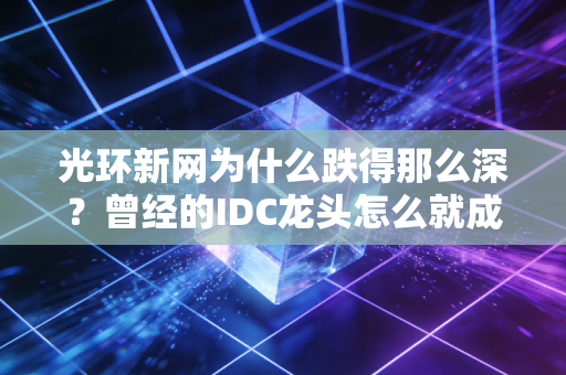 光环新网为什么跌得那么深？曾经的IDC龙头怎么就成了市场弃子