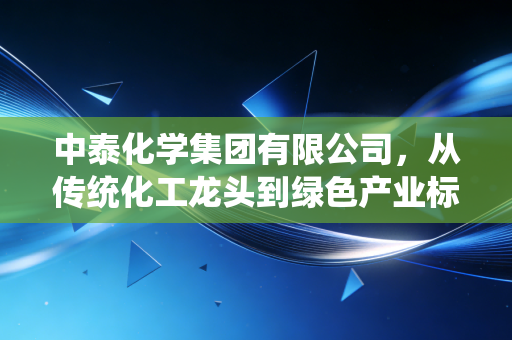 中泰化学集团有限公司，从传统化工龙头到绿色产业标杆的民生样本启示