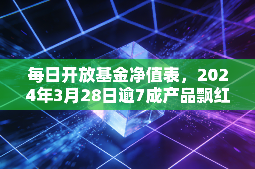 每日开放基金净值表，2024年3月28日逾7成产品飘红，普通基民怎么靠每日读数少踩坑多赚30%？