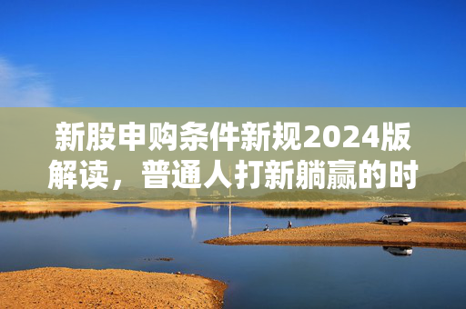 新股申购条件新规2024版解读，普通人打新躺赢的时代真的过去了？