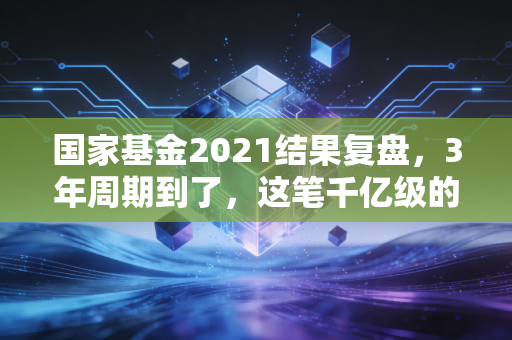 国家基金2021结果复盘，3年周期到了，这笔千亿级的钱投出了多少惊喜和遗憾
