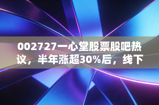 002727一心堂股票股吧热议,半年涨超30%后,线下药店龙头还能拿多久?