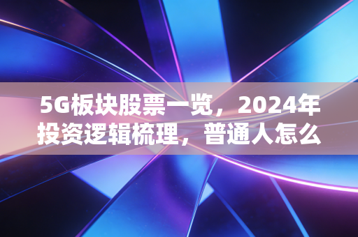 5G板块股票一览，2024年投资逻辑梳理，普通人怎么抓这波数字基建红利？