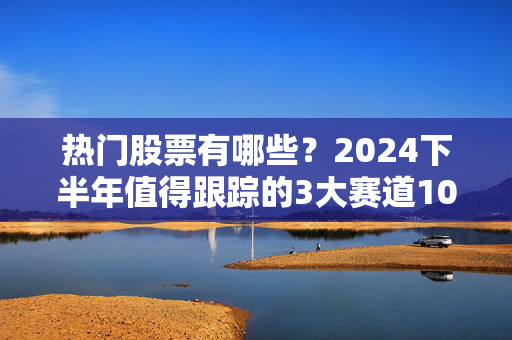 热门股票有哪些？2024下半年值得跟踪的3大赛道10只标的，普通人也能抄的实操指南