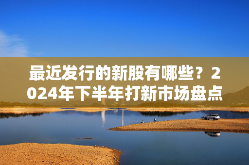 最近发行的新股有哪些？2024年下半年打新市场盘点、机会避雷全指南
