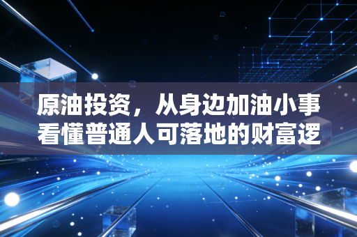 原油投资,从身边加油小事看懂普通人可落地的财富逻辑