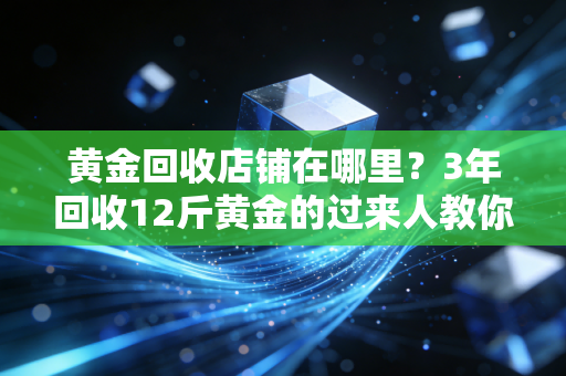 黄金回收店铺在哪里？3年回收12斤黄金的过来人教你避坑找靠谱店