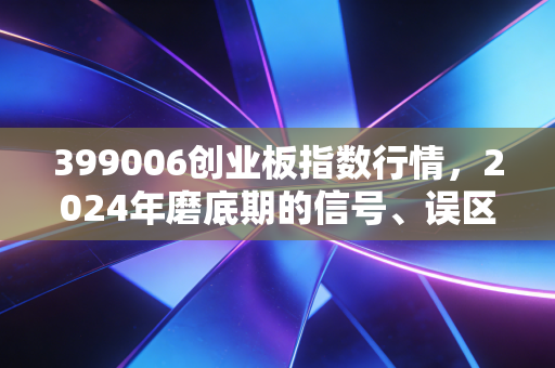 399006创业板指数行情，2024年磨底期的信号、误区与普通人的布局逻辑