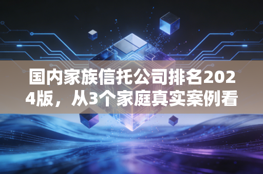 国内家族信托公司排名2024版，从3个家庭真实案例看，选信托真不是看排名这么简单