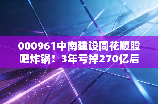 000961中南建设同花顺股吧炸锅!3年亏掉270亿后,中小股东的回本梦还能圆吗?