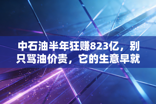中石油半年狂赚823亿,别只骂油价贵,它的生意早就藏进了你每天的生活里