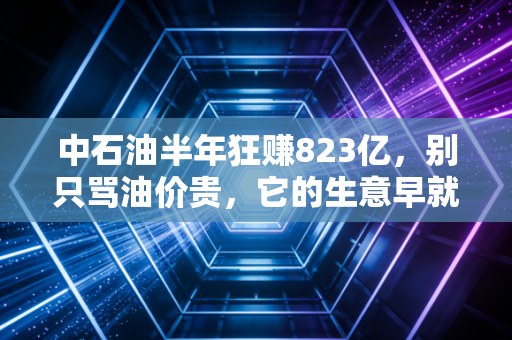 中石油半年狂赚823亿,别只骂油价贵,它的生意早就藏进了你每天的生活里