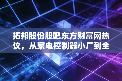 拓邦股份股吧东方财富网热议,从家电控制器小厂到全球智能控制龙头,普通散户踩过的坑与赚大钱的逻辑