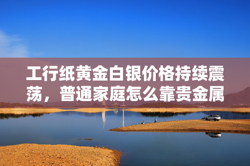 工行纸黄金白银价格持续震荡，普通家庭怎么靠贵金属小额投资攒下备用金？
