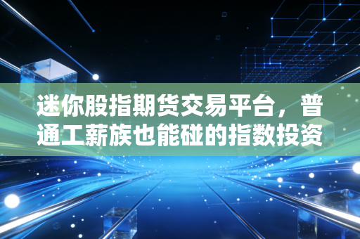 迷你股指期货交易平台,普通工薪族也能碰的指数投资工具?我用3个月实盘踩过的坑和赚过的钱都在这了