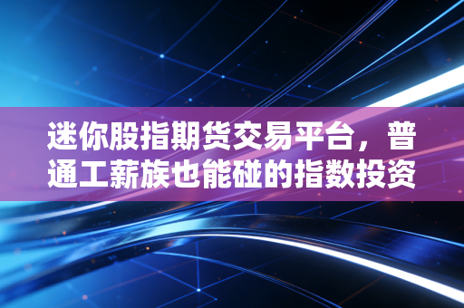 迷你股指期货交易平台,普通工薪族也能碰的指数投资工具?我用3个月实盘踩过的坑和赚过的钱都在这了