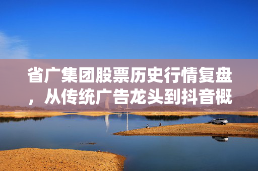 省广集团股票历史行情复盘，从传统广告龙头到抖音概念妖股，普通散户的踩坑与暴富启示录