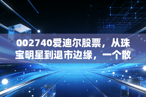 002740爱迪尔股票，从珠宝明星到退市边缘，一个散户3年踩坑的真实经历与投资警示
