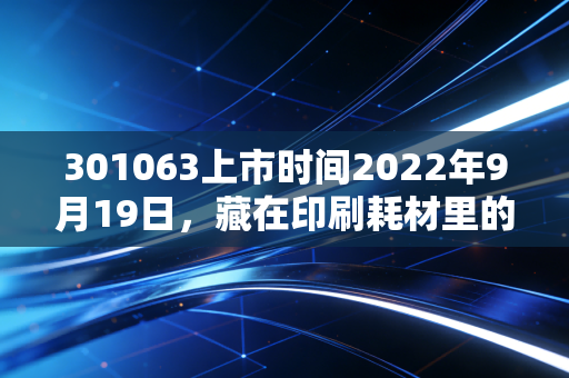 301063上市时间2022年9月19日，藏在印刷耗材里的普通人财富认知差