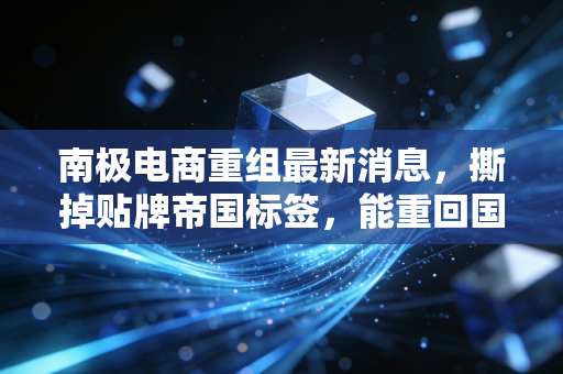 南极电商重组最新消息，撕掉贴牌帝国标签，能重回国民品牌第一梯队吗？