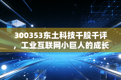 300353东土科技千股千评，工业互联网小巨人的成长逻辑、风险隐忧与普通人的投资参考
