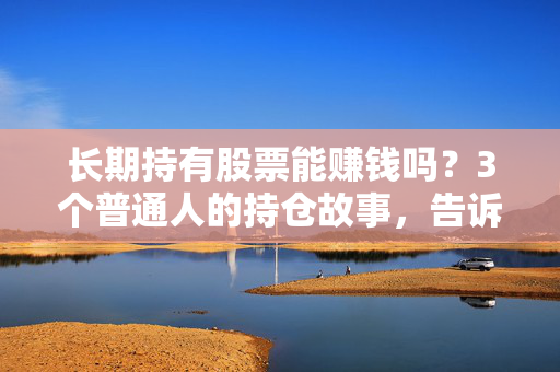 长期持有股票能赚钱吗?3个普通人的持仓故事,告诉你躺赢和踩坑的核心逻辑