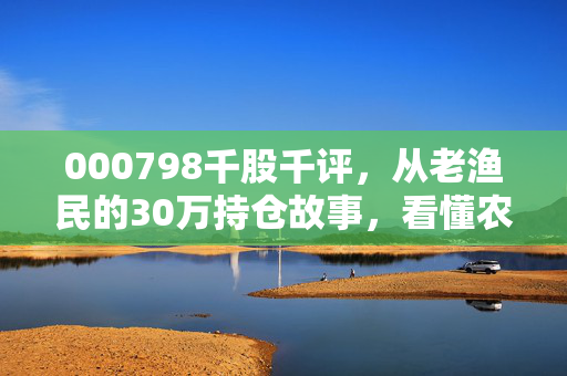 000798千股千评,从老渔民的30万持仓故事,看懂农业消费股的冷周期与热机会