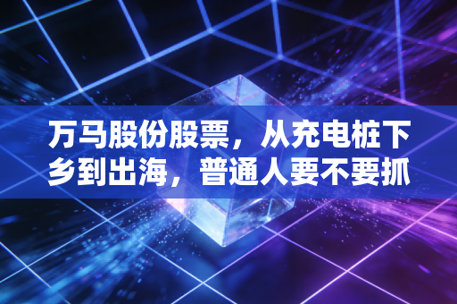 万马股份股票，从充电桩下乡到出海，普通人要不要抓住这匹新基建白马？