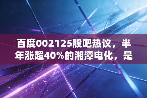 百度002125股吧热议,半年涨超40%的湘潭电化,是锰业龙头的真爆发还是短期炒作?