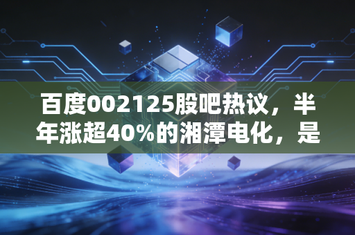 百度002125股吧热议,半年涨超40%的湘潭电化,是锰业龙头的真爆发还是短期炒作?