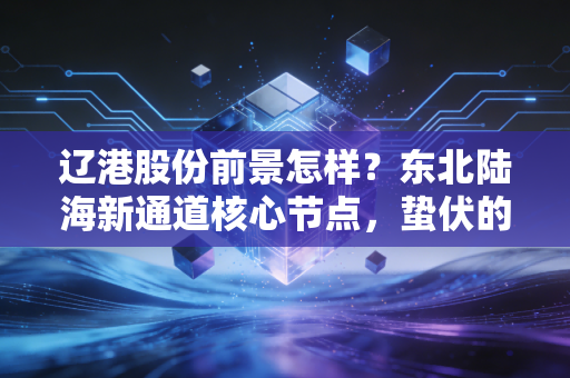辽港股份前景怎样？东北陆海新通道核心节点，蛰伏的港口龙头能否迎来价值重估？
