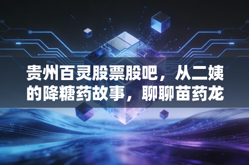 贵州百灵股票股吧，从二姨的降糖药故事，聊聊苗药龙头的争议、机遇与持仓逻辑