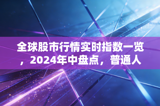 全球股市行情实时指数一览，2024年中盘点，普通人怎么跟着行情踩对投资节奏？