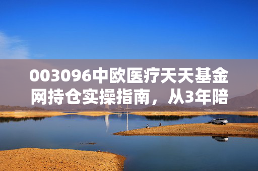 003096中欧医疗天天基金网持仓实操指南，从3年陪跑经历看医疗基金的回本与盈利逻辑
