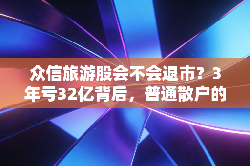 众信旅游股会不会退市？3年亏32亿背后，普通散户的踩坑血泪教训