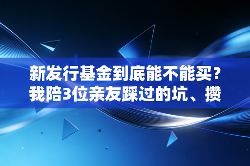 新发行基金到底能不能买?我陪3位亲友踩过的坑、攒下的选基干货全在这