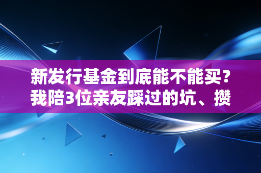 新发行基金到底能不能买?我陪3位亲友踩过的坑、攒下的选基干货全在这