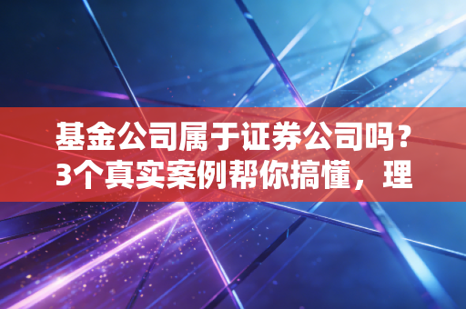 基金公司属于证券公司吗？3个真实案例帮你搞懂，理财再也不踩主体坑